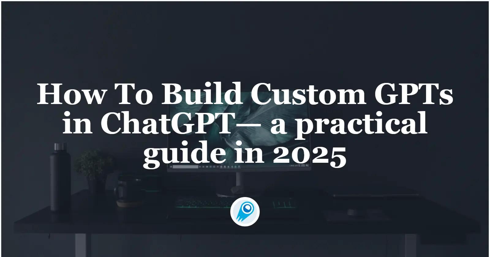 How To Build Custom GPTs — a practical guide in 2025
